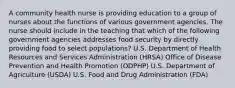 A community health nurse is providing education to a group of nurses about the functions of various government agencies. The nurse should include in the teaching that which of the following government agencies addresses food security by directly providing food to select populations? U.S. Department of Health Resources and Services Administration (HRSA) Office of Disease Prevention and Health Promotion (ODPHP) U.S. Department of Agriculture (USDA) U.S. Food and Drug Administration (FDA)