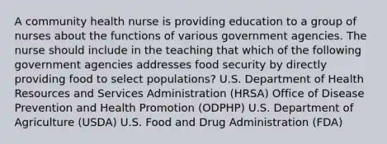 A community health nurse is providing education to a group of nurses about the functions of various government agencies. The nurse should include in the teaching that which of the following government agencies addresses food security by directly providing food to select populations? U.S. Department of Health Resources and Services Administration (HRSA) Office of Disease Prevention and Health Promotion (ODPHP) U.S. Department of Agriculture (USDA) U.S. Food and Drug Administration (FDA)