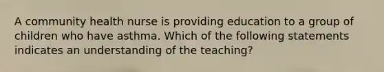 A community health nurse is providing education to a group of children who have asthma. Which of the following statements indicates an understanding of the teaching?