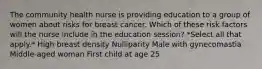 The community health nurse is providing education to a group of women about risks for breast cancer. Which of these risk factors will the nurse include in the education session? *Select all that apply.* High breast density Nulliparity Male with gynecomastia Middle-aged woman First child at age 25