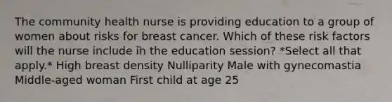 The community health nurse is providing education to a group of women about risks for breast cancer. Which of these risk factors will the nurse include in the education session? *Select all that apply.* High breast density Nulliparity Male with gynecomastia Middle-aged woman First child at age 25