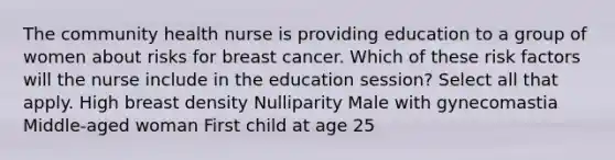 The community health nurse is providing education to a group of women about risks for breast cancer. Which of these risk factors will the nurse include in the education session? Select all that apply. High breast density Nulliparity Male with gynecomastia Middle-aged woman First child at age 25