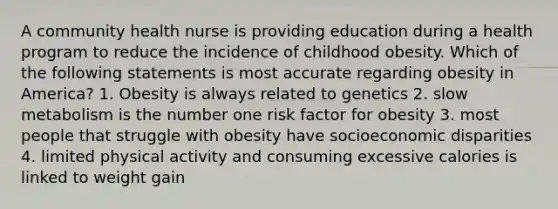 A community health nurse is providing education during a health program to reduce the incidence of childhood obesity. Which of the following statements is most accurate regarding obesity in America? 1. Obesity is always related to genetics 2. slow metabolism is the number one risk factor for obesity 3. most people that struggle with obesity have socioeconomic disparities 4. limited physical activity and consuming excessive calories is linked to weight gain