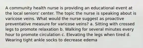 A community health nurse is providing an educational event at the local seniors' center. The topic the nurse is speaking about is varicose veins. What would the nurse suggest as proactive preventative measure for varicose veins? a. Sitting with crossed legs to promote relaxation b. Walking for several minutes every hour to promote circulation c. Elevating the legs when tired d. Wearing tight ankle socks to decrease edema