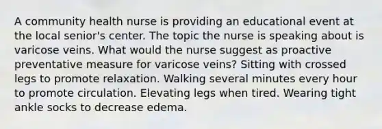 A community health nurse is providing an educational event at the local senior's center. The topic the nurse is speaking about is varicose veins. What would the nurse suggest as proactive preventative measure for varicose veins? Sitting with crossed legs to promote relaxation. Walking several minutes every hour to promote circulation. Elevating legs when tired. Wearing tight ankle socks to decrease edema.