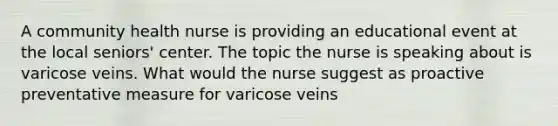 A community health nurse is providing an educational event at the local seniors' center. The topic the nurse is speaking about is varicose veins. What would the nurse suggest as proactive preventative measure for varicose veins