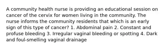 A community health nurse is providing an educational session on cancer of the cervix for women living in the community. The nurse informs the community residents that which is an early sign of this type of cancer? 1. Abdominal pain 2. Constant and profuse bleeding 3. Irregular vaginal bleeding or spotting 4. Dark and foul-smelling vaginal drainage