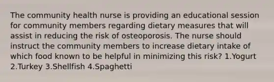 The community health nurse is providing an educational session for community members regarding dietary measures that will assist in reducing the risk of osteoporosis. The nurse should instruct the community members to increase dietary intake of which food known to be helpful in minimizing this risk? 1.Yogurt 2.Turkey 3.Shellfish 4.Spaghetti