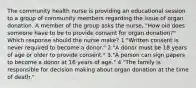 The community health nurse is providing an educational session to a group of community members regarding the issue of organ donation. A member of the group asks the nurse, "How old does someone have to be to provide consent for organ donation?" Which response should the nurse make? 1."Written consent is never required to become a donor." 2."A donor must be 18 years of age or older to provide consent." 3."A person can sign papers to become a donor at 16 years of age." 4."The family is responsible for decision making about organ donation at the time of death."