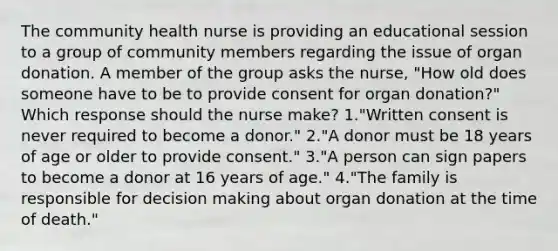 The community health nurse is providing an educational session to a group of community members regarding the issue of organ donation. A member of the group asks the nurse, "How old does someone have to be to provide consent for organ donation?" Which response should the nurse make? 1."Written consent is never required to become a donor." 2."A donor must be 18 years of age or older to provide consent." 3."A person can sign papers to become a donor at 16 years of age." 4."The family is responsible for decision making about organ donation at the time of death."