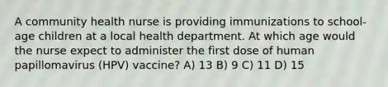 A community health nurse is providing immunizations to school-age children at a local health department. At which age would the nurse expect to administer the first dose of human papillomavirus (HPV) vaccine? A) 13 B) 9 C) 11 D) 15