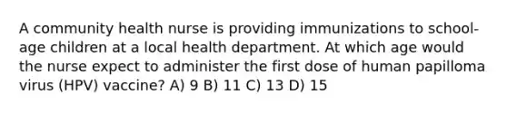 A community health nurse is providing immunizations to school-age children at a local health department. At which age would the nurse expect to administer the first dose of human papilloma virus (HPV) vaccine? A) 9 B) 11 C) 13 D) 15