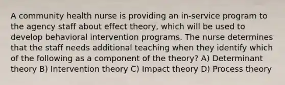 A community health nurse is providing an in-service program to the agency staff about effect theory, which will be used to develop behavioral intervention programs. The nurse determines that the staff needs additional teaching when they identify which of the following as a component of the theory? A) Determinant theory B) Intervention theory C) Impact theory D) Process theory