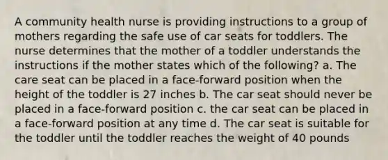 A community health nurse is providing instructions to a group of mothers regarding the safe use of car seats for toddlers. The nurse determines that the mother of a toddler understands the instructions if the mother states which of the following? a. The care seat can be placed in a face-forward position when the height of the toddler is 27 inches b. The car seat should never be placed in a face-forward position c. the car seat can be placed in a face-forward position at any time d. The car seat is suitable for the toddler until the toddler reaches the weight of 40 pounds