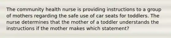 The community health nurse is providing instructions to a group of mothers regarding the safe use of car seats for toddlers. The nurse determines that the mother of a toddler understands the instructions if the mother makes which statement?