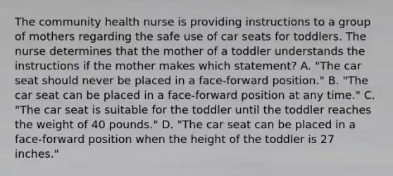 The community health nurse is providing instructions to a group of mothers regarding the safe use of car seats for toddlers. The nurse determines that the mother of a toddler understands the instructions if the mother makes which statement? A. "The car seat should never be placed in a face-forward position." B. "The car seat can be placed in a face-forward position at any time." C. "The car seat is suitable for the toddler until the toddler reaches the weight of 40 pounds." D. "The car seat can be placed in a face-forward position when the height of the toddler is 27 inches."