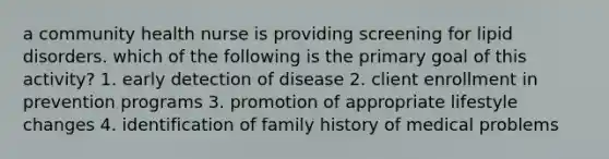 a community health nurse is providing screening for lipid disorders. which of the following is the primary goal of this activity? 1. early detection of disease 2. client enrollment in prevention programs 3. promotion of appropriate lifestyle changes 4. identification of family history of medical problems