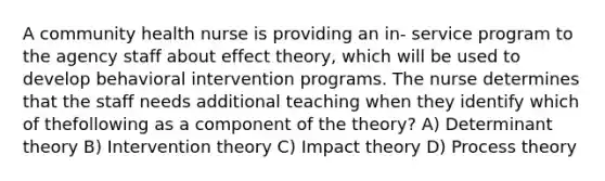 A community health nurse is providing an in- service program to the agency staff about effect theory, which will be used to develop behavioral intervention programs. The nurse determines that the staff needs additional teaching when they identify which of thefollowing as a component of the theory? A) Determinant theory B) Intervention theory C) Impact theory D) Process theory