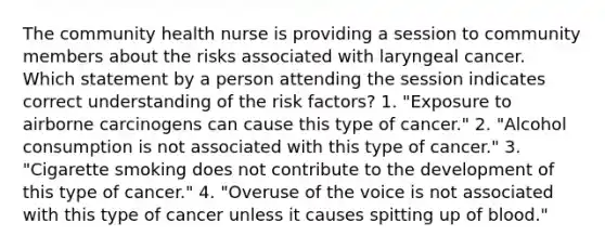 The community health nurse is providing a session to community members about the risks associated with laryngeal cancer. Which statement by a person attending the session indicates correct understanding of the risk factors? 1. "Exposure to airborne carcinogens can cause this type of cancer." 2. "Alcohol consumption is not associated with this type of cancer." 3. "Cigarette smoking does not contribute to the development of this type of cancer." 4. "Overuse of the voice is not associated with this type of cancer unless it causes spitting up of blood."