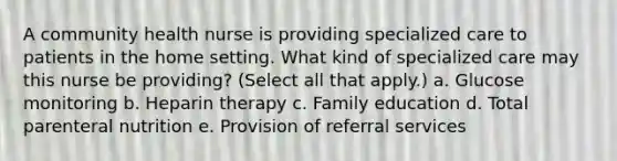 A community health nurse is providing specialized care to patients in the home setting. What kind of specialized care may this nurse be providing? (Select all that apply.) a. Glucose monitoring b. Heparin therapy c. Family education d. Total parenteral nutrition e. Provision of referral services