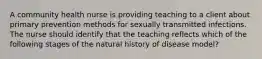 A community health nurse is providing teaching to a client about primary prevention methods for sexually transmitted infections. The nurse should identify that the teaching reflects which of the following stages of the natural history of disease model?