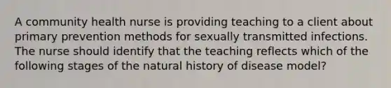 A community health nurse is providing teaching to a client about primary prevention methods for sexually transmitted infections. The nurse should identify that the teaching reflects which of the following stages of the natural history of disease model?