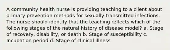 A community health nurse is providing teaching to a client about primary prevention methods for sexually transmitted infections. The nurse should identify that the teaching reflects which of the following stages of the natural history of disease model? a. Stage of recovery, disability, or death b. Stage of susceptibility c. Incubation period d. Stage of clinical illness