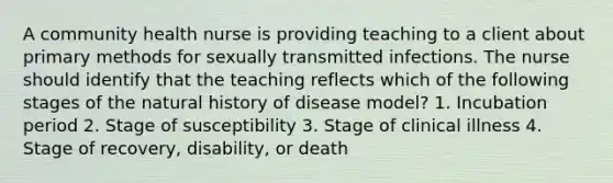 A community health nurse is providing teaching to a client about primary methods for sexually transmitted infections. The nurse should identify that the teaching reflects which of the following stages of the natural history of disease model? 1. Incubation period 2. Stage of susceptibility 3. Stage of clinical illness 4. Stage of recovery, disability, or death