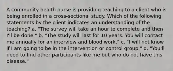 A community health nurse is providing teaching to a client who is being enrolled in a cross-sectional study. Which of the following statements by the client indicates an understanding of the teaching? a. "The survey will take an hour to complete and then I'll be done." b. "The study will last for 10 years. You will contact me annually for an interview and blood work." c. "I will not know if I am going to be in the intervention or control group." d. "You'll need to find other participants like me but who do not have this disease."