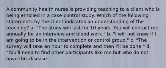 A community health nurse is providing teaching to a client who is being enrolled in a case-control study. Which of the following statements by the client indicates an understanding of the teaching? a. "The study will last for 10 years. You will contact me annually for an interview and blood work." b. "I will not know if I am going to be in the intervention or control group." c. "The survey will take an hour to complete and then I'll be done." d. "You'll need to find other participants like me but who do not have this disease."