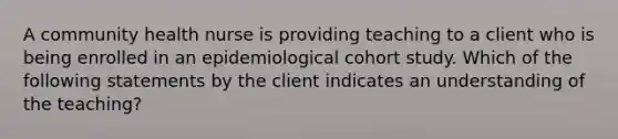 A community health nurse is providing teaching to a client who is being enrolled in an epidemiological cohort study. Which of the following statements by the client indicates an understanding of the teaching?