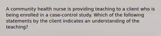 A community health nurse is providing teaching to a client who is being enrolled in a case-control study. Which of the following statements by the client indicates an understanding of the teaching?