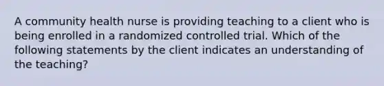 A community health nurse is providing teaching to a client who is being enrolled in a randomized controlled trial. Which of the following statements by the client indicates an understanding of the teaching?