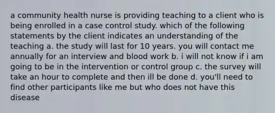 a community health nurse is providing teaching to a client who is being enrolled in a case control study. which of the following statements by the client indicates an understanding of the teaching a. the study will last for 10 years. you will contact me annually for an interview and blood work b. i will not know if i am going to be in the intervention or control group c. the survey will take an hour to complete and then ill be done d. you'll need to find other participants like me but who does not have this disease