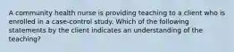 A community health nurse is providing teaching to a client who is enrolled in a case-control study. Which of the following statements by the client indicates an understanding of the teaching?