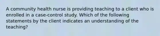 A community health nurse is providing teaching to a client who is enrolled in a case-control study. Which of the following statements by the client indicates an understanding of the teaching?