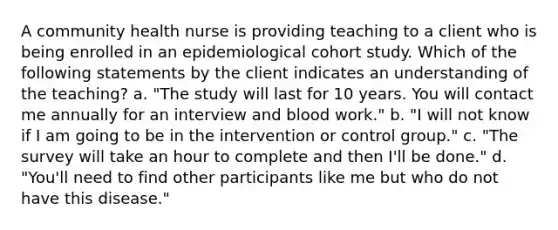 A community health nurse is providing teaching to a client who is being enrolled in an epidemiological cohort study. Which of the following statements by the client indicates an understanding of the teaching? a. "The study will last for 10 years. You will contact me annually for an interview and blood work." b. "I will not know if I am going to be in the intervention or control group." c. "The survey will take an hour to complete and then I'll be done." d. "You'll need to find other participants like me but who do not have this disease."