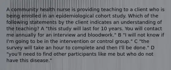 A community health nurse is providing teaching to a client who is being enrolled in an epidemiological cohort study. Which of the following statements by the client indicates an understanding of the teaching? A "this study will last for 10 years. You will contact me annually for an interview and bloodwork." B "I will not know if I'm going to be in the intervention or control group." C "the survey will take an hour to complete and then I'll be done." D "you'll need to find other participants like me but who do not have this disease."