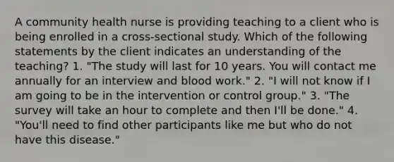 A community health nurse is providing teaching to a client who is being enrolled in a cross-sectional study. Which of the following statements by the client indicates an understanding of the teaching? 1. "The study will last for 10 years. You will contact me annually for an interview and blood work." 2. "I will not know if I am going to be in the intervention or control group." 3. "The survey will take an hour to complete and then I'll be done." 4. "You'll need to find other participants like me but who do not have this disease."