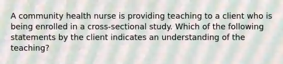 A community health nurse is providing teaching to a client who is being enrolled in a cross-sectional study. Which of the following statements by the client indicates an understanding of the teaching?