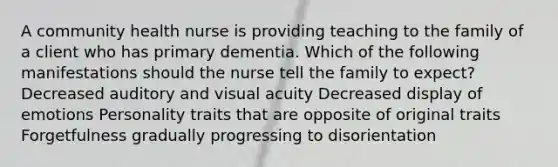 A community health nurse is providing teaching to the family of a client who has primary dementia. Which of the following manifestations should the nurse tell the family to expect? Decreased auditory and visual acuity Decreased display of emotions Personality traits that are opposite of original traits Forgetfulness gradually progressing to disorientation