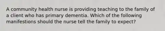 A community health nurse is providing teaching to the family of a client who has primary dementia. Which of the following manifestions should the nurse tell the family to expect?