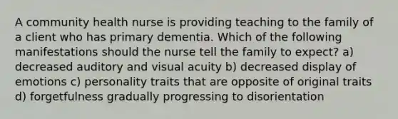 A community health nurse is providing teaching to the family of a client who has primary dementia. Which of the following manifestations should the nurse tell the family to expect? a) decreased auditory and visual acuity b) decreased display of emotions c) personality traits that are opposite of original traits d) forgetfulness gradually progressing to disorientation