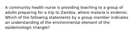 A community health nurse is providing teaching to a group of adults preparing for a trip to Zambia, where malaria is endemic. Which of the following statements by a group member indicates an understanding of the environmental element of the epidemiologic triangle?