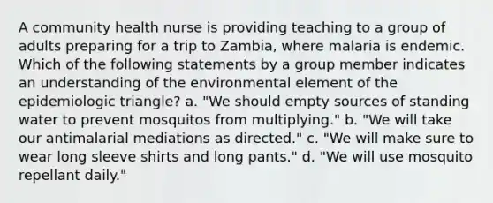 A community health nurse is providing teaching to a group of adults preparing for a trip to Zambia, where malaria is endemic. Which of the following statements by a group member indicates an understanding of the environmental element of the epidemiologic triangle? a. "We should empty sources of standing water to prevent mosquitos from multiplying." b. "We will take our antimalarial mediations as directed." c. "We will make sure to wear long sleeve shirts and long pants." d. "We will use mosquito repellant daily."