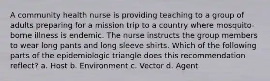 A community health nurse is providing teaching to a group of adults preparing for a mission trip to a country where mosquito-borne illness is endemic. The nurse instructs the group members to wear long pants and long sleeve shirts. Which of the following parts of the epidemiologic triangle does this recommendation reflect? a. Host b. Environment c. Vector d. Agent