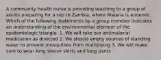 A community health nurse is providing teaching to a group of adults preparing for a trip to Zambia, where Malaria is endemic. Which of the following statements by a group member indicates an understanding of the environmental element of the epidemiologic triangle. 1. We will take our antimalarial medication as directed 2. We should empty sources of standing water to prevent mosquitoes from multiplying 3. We will make sure to wear long sleeve shirts and long pants