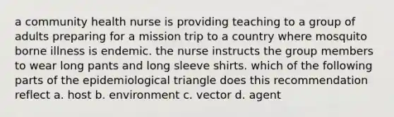 a community health nurse is providing teaching to a group of adults preparing for a mission trip to a country where mosquito borne illness is endemic. the nurse instructs the group members to wear long pants and long sleeve shirts. which of the following parts of the epidemiological triangle does this recommendation reflect a. host b. environment c. vector d. agent