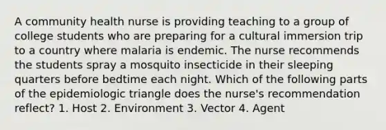 A community health nurse is providing teaching to a group of college students who are preparing for a cultural immersion trip to a country where malaria is endemic. The nurse recommends the students spray a mosquito insecticide in their sleeping quarters before bedtime each night. Which of the following parts of the epidemiologic triangle does the nurse's recommendation reflect? 1. Host 2. Environment 3. Vector 4. Agent