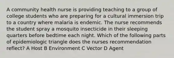 A community health nurse is providing teaching to a group of college students who are preparing for a cultural immersion trip to a country where malaria is endemic. The nurse recommends the student spray a mosquito insecticide in their sleeping quarters before bedtime each night. Which of the following parts of epidemiologic triangle does the nurses recommendation reflect? A Host B Environment C Vector D Agent